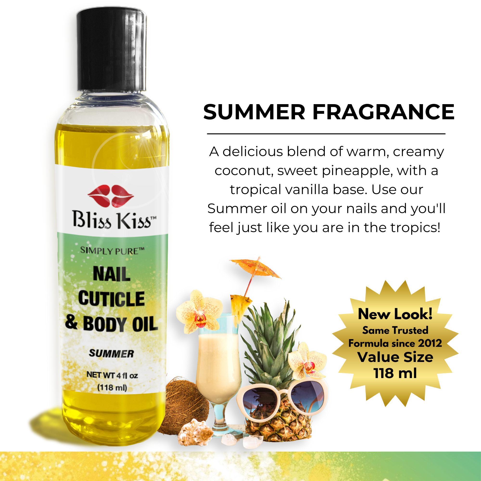 Summer Fragrance
a delicious blend of warm, creamy coconut, sweet pineapple, with a tropical vanilla base. Use our summer oil on your nails and you'll feel just like you're in the tropics!
New Look! same trusted formula since 2012. Value size 118 ml
Image shows a bottle of Bliss Kiss simply pure nail cuticle and body oil in the summer scent
4 fl oz (118 ml) behind the bottle is a fun scene of a pina colada and a pineapple wearing sunglasses.