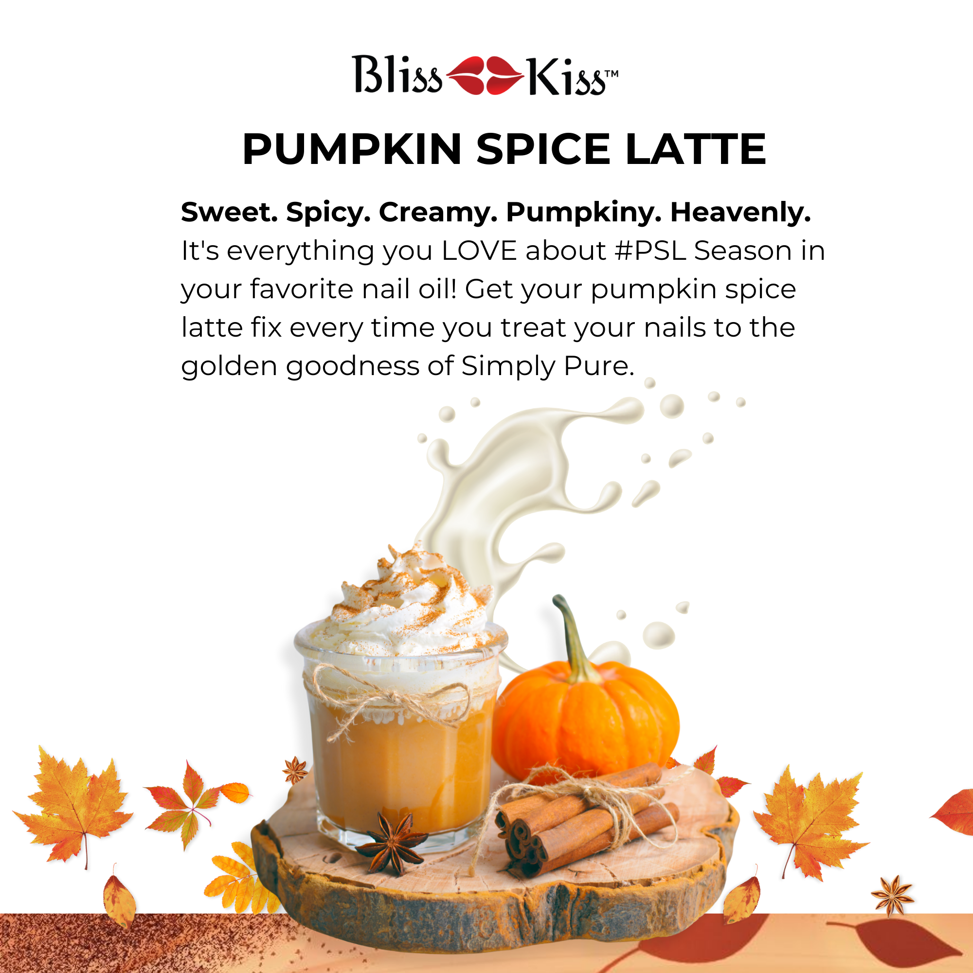 Bliss Kiss Pumpkin Space Latte. image below shows a display of goodies. a clear mug containing a pumpkin-spice beverage, a mini pumpkin is behind it as well as a bundle of cinnamon sticks. This display is on a wooden platter. autumn leaves in the background. 
The text reads
Pumpkin spice latte sweet. spicy. creamy. pumpkin. heavenly/ Its everything you LOVE about # PSL season in your favorite nail oil! Get your pumpkin spice latte fix every time you treat your nails to the golden goodness of Simply Pure.