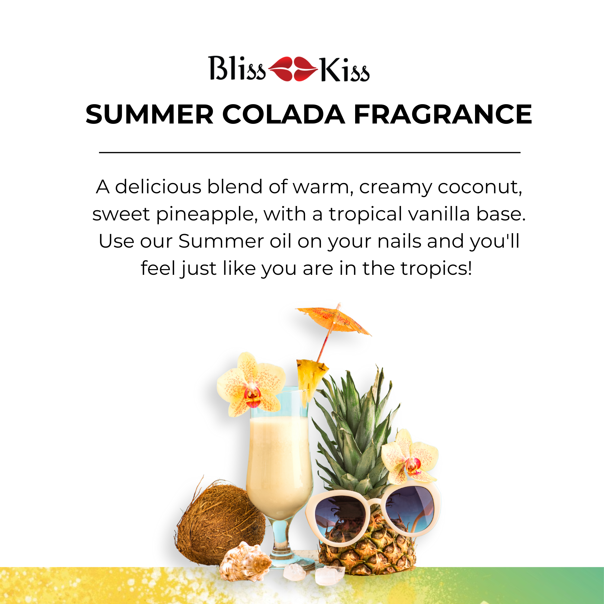 Bliss Kiss
Summer Colada Fragrance
Nail cuticle oil
Image below depicts a Pina colada with a flower and juicy slice of pineapple and coconut. An upper half of a pineapple is wearing a pair of sunglasses.
The text reads
A delicious blend of warm, creamy coconut, sweet pineapple, with a tropical vanilla base. Use our Summer oil on your nails and you'll feel just like you are in the tropics!