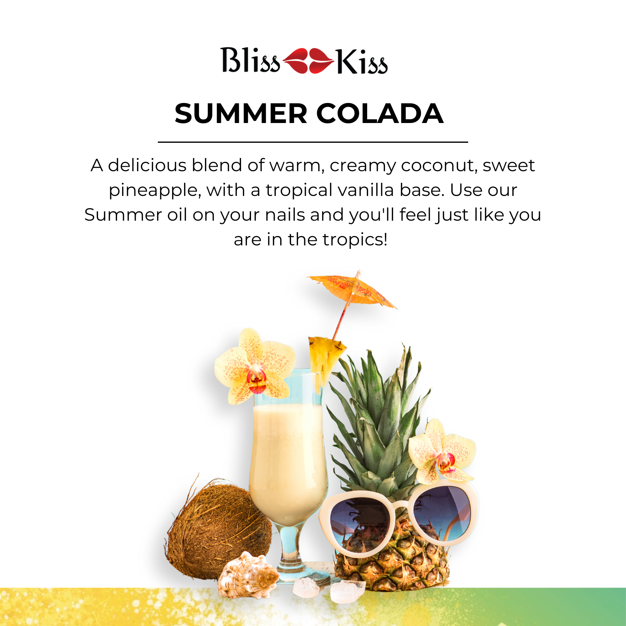 Bliss Kiss
Summer Colada
a delicious blend of warm, creamy coconut, sweet pineapple, with a tropical vanilla base. Use our summer on your nails and you'll feel just like you are in the tropics!
Image below shows a pina colada drink with an umbrella and flower on the rim. besides it is a pineapple wearing sunglasses, seashells, and half of a coconut. the setting is tropical and fun.