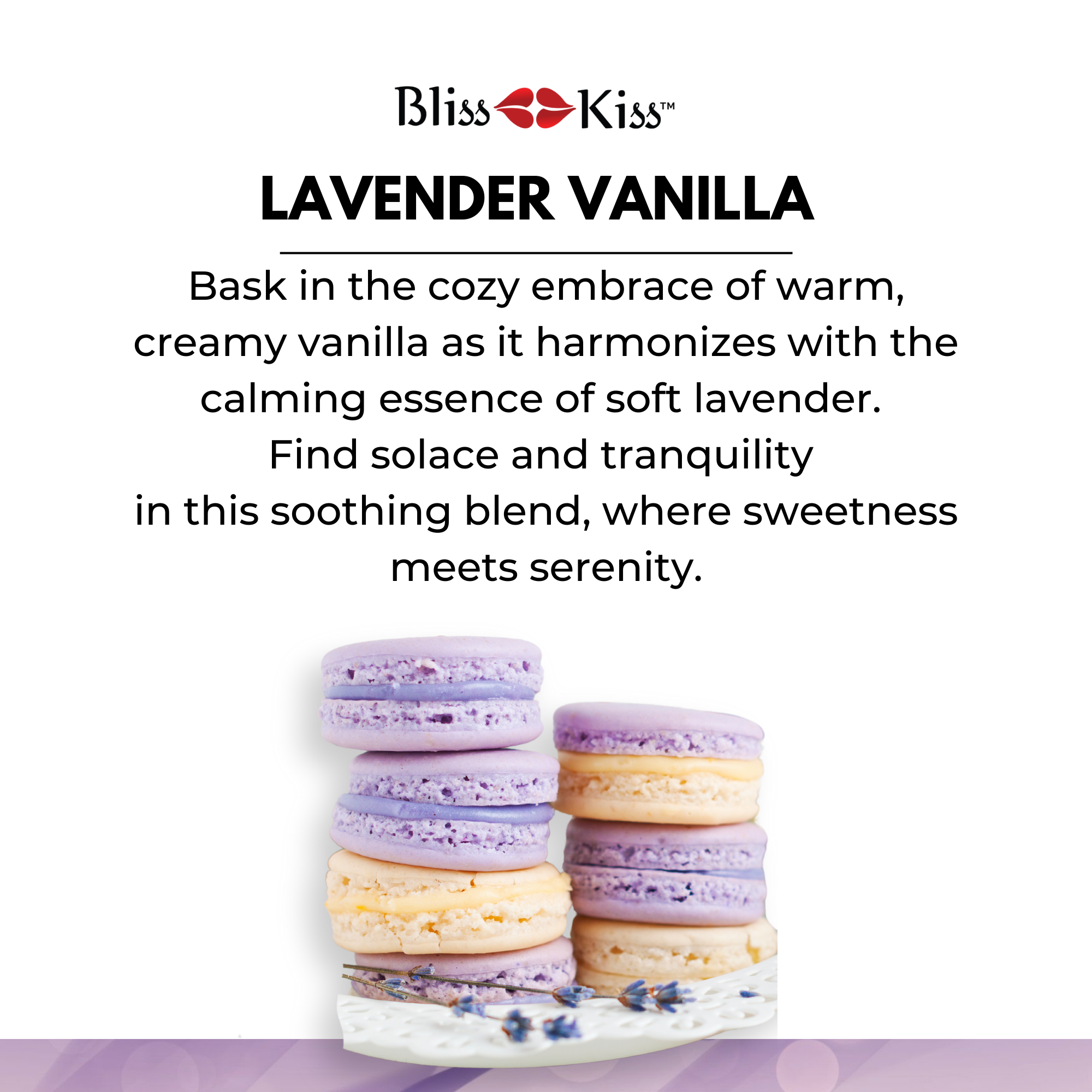 Bliss Kiss Lavender Vanilla. 
Image shows a delicious set of macaroons. two stacks of the cookies in purple and cream colors. below is a sprig of lavender. The text reads Lavender Vanilla. Bask in the cozy embrace of arm, creamy vanilla as it harmonizes with the calming essence of soft lavender. Find solace and tranquility in this soothing blend, where sweetness meets serenity. 