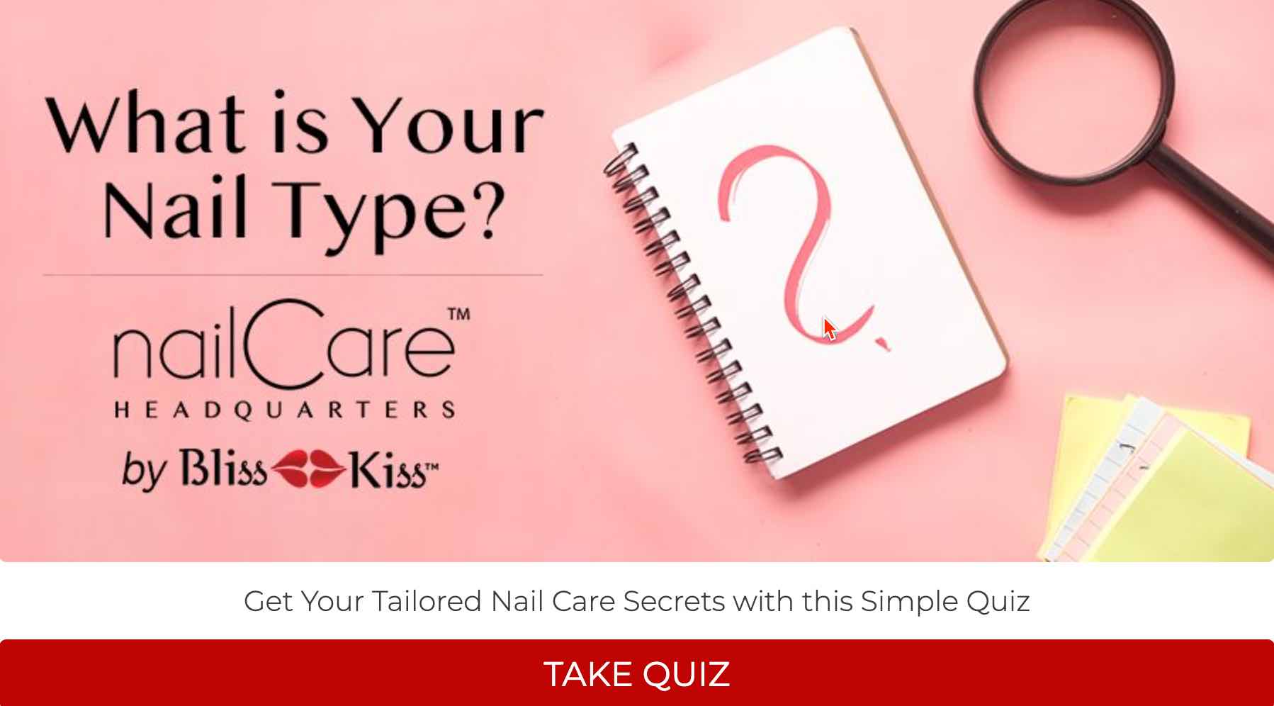 What is Your Nail Type? NailCare Headquarters by BlissKiss.
Get your tailored nail care secrets with this simple Quiz. Take Quiz
Image shows a notebook with a pink question mark with a magnifying glass and file folders. 